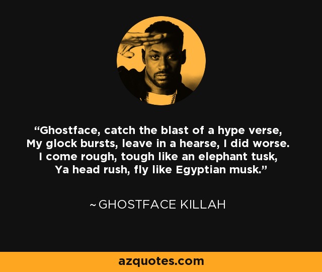 Ghostface, catch the blast of a hype verse, My glock bursts, leave in a hearse, I did worse. I come rough, tough like an elephant tusk, Ya head rush, fly like Egyptian musk. - Ghostface Killah