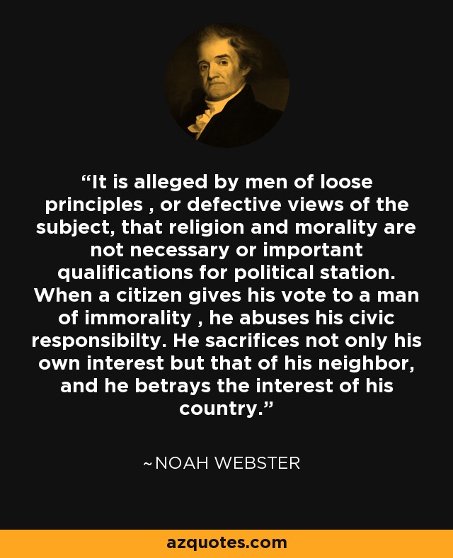It is alleged by men of loose principles , or defective views of the subject, that religion and morality are not necessary or important qualifications for political station. When a citizen gives his vote to a man of immorality , he abuses his civic responsibilty. He sacrifices not only his own interest but that of his neighbor, and he betrays the interest of his country. - Noah Webster