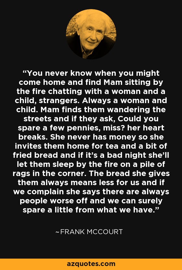 You never know when you might come home and find Mam sitting by the fire chatting with a woman and a child, strangers. Always a woman and child. Mam finds them wandering the streets and if they ask, Could you spare a few pennies, miss? her heart breaks. She never has money so she invites them home for tea and a bit of fried bread and if it's a bad night she'll let them sleep by the fire on a pile of rags in the corner. The bread she gives them always means less for us and if we complain she says there are always people worse off and we can surely spare a little from what we have. - Frank McCourt