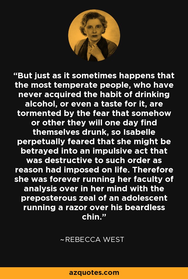 But just as it sometimes happens that the most temperate people, who have never acquired the habit of drinking alcohol, or even a taste for it, are tormented by the fear that somehow or other they will one day find themselves drunk, so Isabelle perpetually feared that she might be betrayed into an impulsive act that was destructive to such order as reason had imposed on life. Therefore she was forever running her faculty of analysis over in her mind with the preposterous zeal of an adolescent running a razor over his beardless chin. - Rebecca West