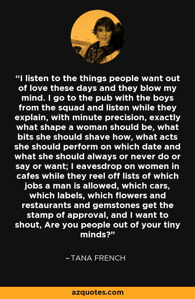 I listen to the things people want out of love these days and they blow my mind. I go to the pub with the boys from the squad and listen while they explain, with minute precision, exactly what shape a woman should be, what bits she should shave how, what acts she should perform on which date and what she should always or never do or say or want; I eavesdrop on women in cafes while they reel off lists of which jobs a man is allowed, which cars, which labels, which flowers and restaurants and gemstones get the stamp of approval, and I want to shout, Are you people out of your tiny minds? - Tana French