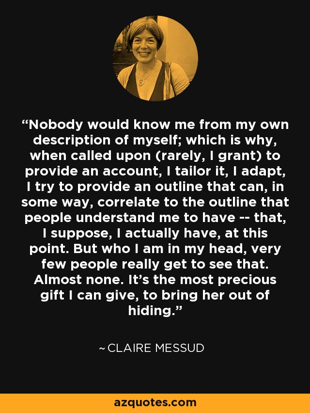 Nobody would know me from my own description of myself; which is why, when called upon (rarely, I grant) to provide an account, I tailor it, I adapt, I try to provide an outline that can, in some way, correlate to the outline that people understand me to have -- that, I suppose, I actually have, at this point. But who I am in my head, very few people really get to see that. Almost none. It's the most precious gift I can give, to bring her out of hiding. - Claire Messud