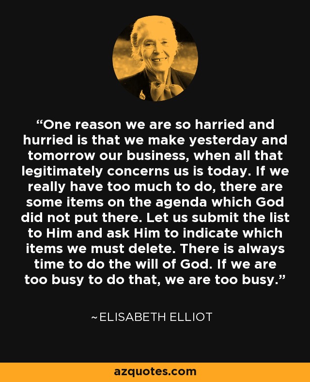 One reason we are so harried and hurried is that we make yesterday and tomorrow our business, when all that legitimately concerns us is today. If we really have too much to do, there are some items on the agenda which God did not put there. Let us submit the list to Him and ask Him to indicate which items we must delete. There is always time to do the will of God. If we are too busy to do that, we are too busy. - Elisabeth Elliot