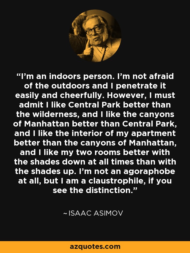 I'm an indoors person. I'm not afraid of the outdoors and I penetrate it easily and cheerfully. However, I must admit I like Central Park better than the wilderness, and I like the canyons of Manhattan better than Central Park, and I like the interior of my apartment better than the canyons of Manhattan, and I like my two rooms better with the shades down at all times than with the shades up. I'm not an agoraphobe at all, but I am a claustrophile, if you see the distinction. - Isaac Asimov