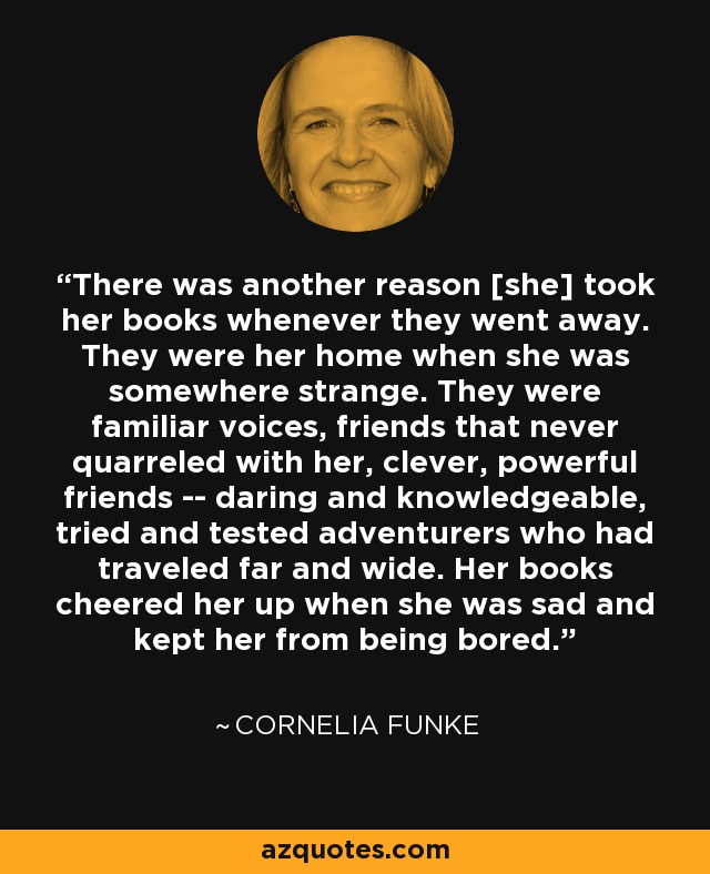 There was another reason [she] took her books whenever they went away. They were her home when she was somewhere strange. They were familiar voices, friends that never quarreled with her, clever, powerful friends -- daring and knowledgeable, tried and tested adventurers who had traveled far and wide. Her books cheered her up when she was sad and kept her from being bored. - Cornelia Funke