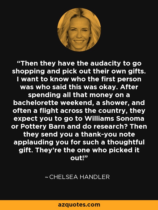 Then they have the audacity to go shopping and pick out their own gifts. I want to know who the first person was who said this was okay. After spending all that money on a bachelorette weekend, a shower, and often a flight across the country, they expect you to go to Williams Sonoma or Pottery Barn and do research? Then they send you a thank-you note applauding you for such a thoughtful gift. They're the one who picked it out! - Chelsea Handler