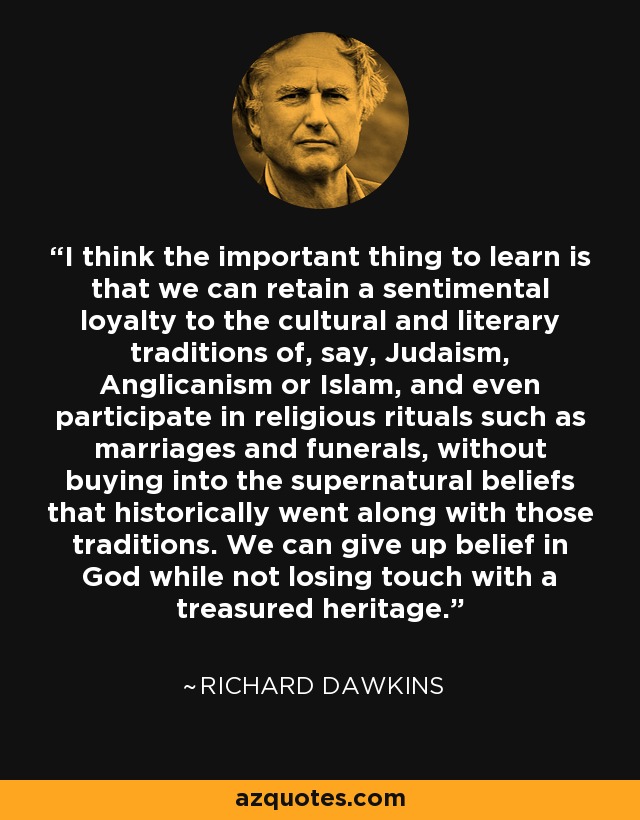 I think the important thing to learn is that we can retain a sentimental loyalty to the cultural and literary traditions of, say, Judaism, Anglicanism or Islam, and even participate in religious rituals such as marriages and funerals, without buying into the supernatural beliefs that historically went along with those traditions. We can give up belief in God while not losing touch with a treasured heritage. - Richard Dawkins
