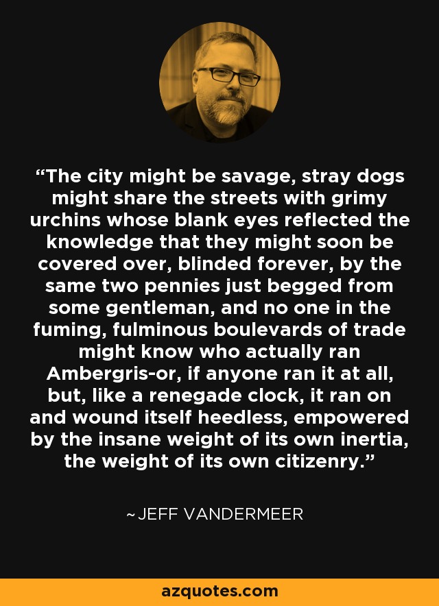 The city might be savage, stray dogs might share the streets with grimy urchins whose blank eyes reflected the knowledge that they might soon be covered over, blinded forever, by the same two pennies just begged from some gentleman, and no one in the fuming, fulminous boulevards of trade might know who actually ran Ambergris-or, if anyone ran it at all, but, like a renegade clock, it ran on and wound itself heedless, empowered by the insane weight of its own inertia, the weight of its own citizenry. - Jeff VanderMeer