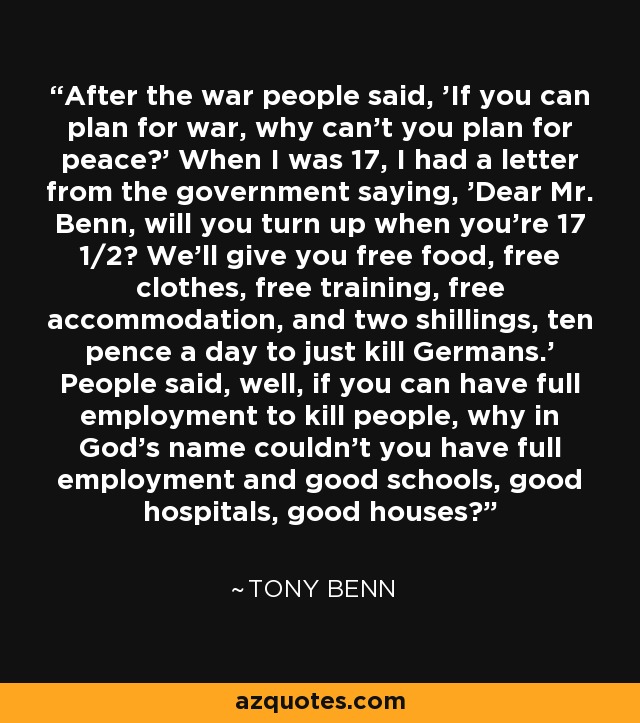 After the war people said, 'If you can plan for war, why can't you plan for peace?' When I was 17, I had a letter from the government saying, 'Dear Mr. Benn, will you turn up when you're 17 1/2? We'll give you free food, free clothes, free training, free accommodation, and two shillings, ten pence a day to just kill Germans.' People said, well, if you can have full employment to kill people, why in God's name couldn't you have full employment and good schools, good hospitals, good houses? - Tony Benn