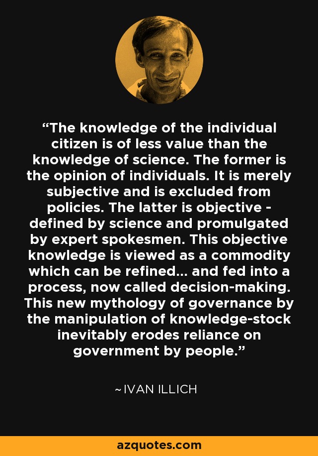 The knowledge of the individual citizen is of less value than the knowledge of science. The former is the opinion of individuals. It is merely subjective and is excluded from policies. The latter is objective - defined by science and promulgated by expert spokesmen. This objective knowledge is viewed as a commodity which can be refined... and fed into a process, now called decision-making. This new mythology of governance by the manipulation of knowledge-stock inevitably erodes reliance on government by people. - Ivan Illich