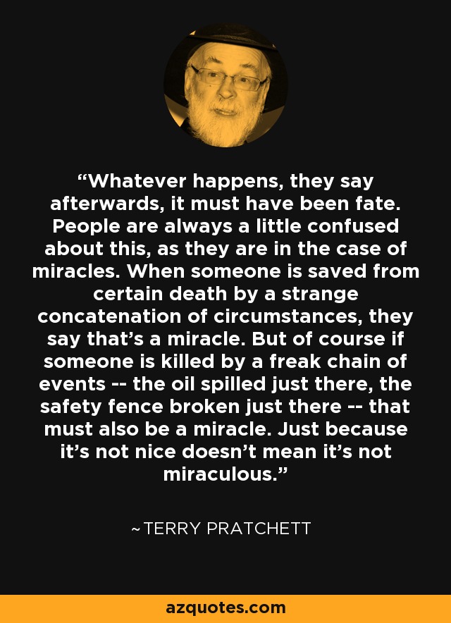 Whatever happens, they say afterwards, it must have been fate. People are always a little confused about this, as they are in the case of miracles. When someone is saved from certain death by a strange concatenation of circumstances, they say that's a miracle. But of course if someone is killed by a freak chain of events -- the oil spilled just there, the safety fence broken just there -- that must also be a miracle. Just because it's not nice doesn't mean it's not miraculous. - Terry Pratchett