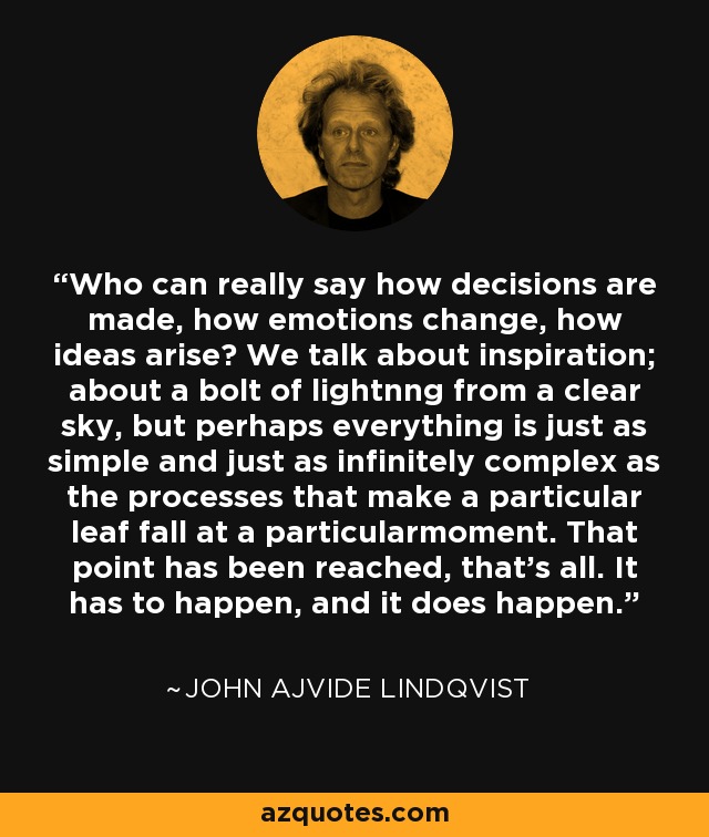 Who can really say how decisions are made, how emotions change, how ideas arise? We talk about inspiration; about a bolt of lightnng from a clear sky, but perhaps everything is just as simple and just as infinitely complex as the processes that make a particular leaf fall at a particularmoment. That point has been reached, that's all. It has to happen, and it does happen. - John Ajvide Lindqvist