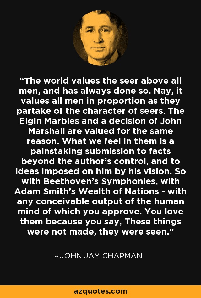 The world values the seer above all men, and has always done so. Nay, it values all men in proportion as they partake of the character of seers. The Elgin Marbles and a decision of John Marshall are valued for the same reason. What we feel in them is a painstaking submission to facts beyond the author's control, and to ideas imposed on him by his vision. So with Beethoven's Symphonies, with Adam Smith's Wealth of Nations - with any conceivable output of the human mind of which you approve. You love them because you say, These things were not made, they were seen. - John Jay Chapman