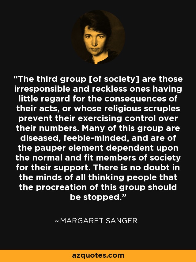 The third group [of society] are those irresponsible and reckless ones having little regard for the consequences of their acts, or whose religious scruples prevent their exercising control over their numbers. Many of this group are diseased, feeble-minded, and are of the pauper element dependent upon the normal and fit members of society for their support. There is no doubt in the minds of all thinking people that the procreation of this group should be stopped. - Margaret Sanger