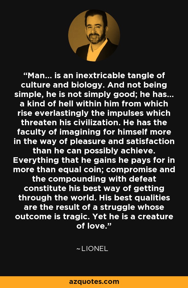 Man... is an inextricable tangle of culture and biology. And not being simple, he is not simply good; he has... a kind of hell within him from which rise everlastingly the impulses which threaten his civilization. He has the faculty of imagining for himself more in the way of pleasure and satisfaction than he can possibly achieve. Everything that he gains he pays for in more than equal coin; compromise and the compounding with defeat constitute his best way of getting through the world. His best qualities are the result of a struggle whose outcome is tragic. Yet he is a creature of love. - Lionel