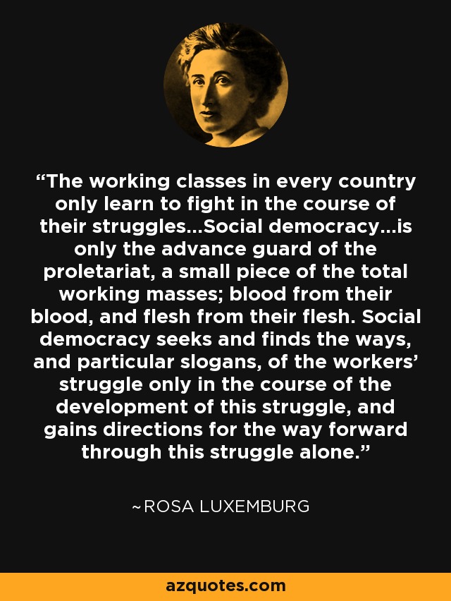 The working classes in every country only learn to fight in the course of their struggles...Social democracy...is only the advance guard of the proletariat, a small piece of the total working masses; blood from their blood, and flesh from their flesh. Social democracy seeks and finds the ways, and particular slogans, of the workers' struggle only in the course of the development of this struggle, and gains directions for the way forward through this struggle alone. - Rosa Luxemburg