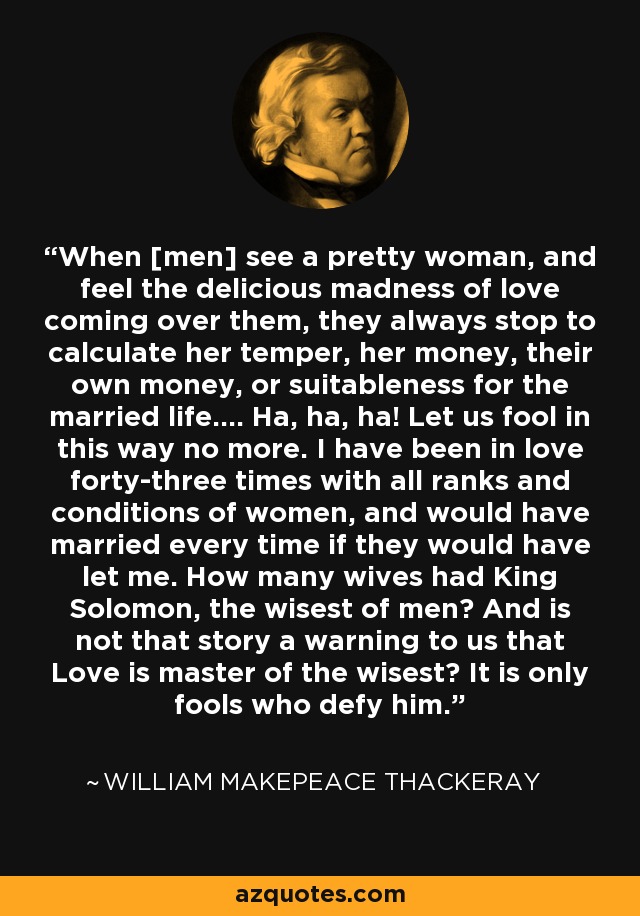 When [men] see a pretty woman, and feel the delicious madness of love coming over them, they always stop to calculate her temper, her money, their own money, or suitableness for the married life.... Ha, ha, ha! Let us fool in this way no more. I have been in love forty-three times with all ranks and conditions of women, and would have married every time if they would have let me. How many wives had King Solomon, the wisest of men? And is not that story a warning to us that Love is master of the wisest? It is only fools who defy him. - William Makepeace Thackeray