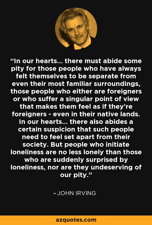 In our hearts... there must abide some pity for those people who have always felt themselves to be separate from even their most familiar surroundings, those people who either are foreigners or who suffer a singular point of view that makes them feel as if they’re foreigners - even in their native lands. In our hearts... there also abides a certain suspicion that such people need to feel set apart from their society. But people who initiate loneliness are no less lonely than those who are suddenly surprised by loneliness, nor are they undeserving of our pity. - John Irving