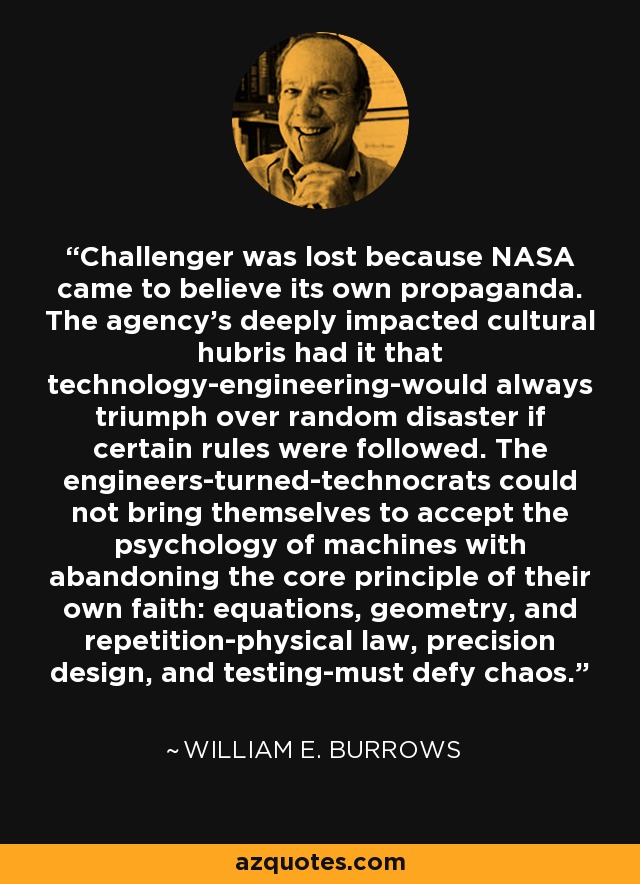 Challenger was lost because NASA came to believe its own propaganda. The agency's deeply impacted cultural hubris had it that technology-engineering-would always triumph over random disaster if certain rules were followed. The engineers-turned-technocrats could not bring themselves to accept the psychology of machines with abandoning the core principle of their own faith: equations, geometry, and repetition-physical law, precision design, and testing-must defy chaos. - William E. Burrows