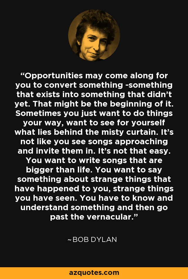 Opportunities may come along for you to convert something -something that exists into something that didn't yet. That might be the beginning of it. Sometimes you just want to do things your way, want to see for yourself what lies behind the misty curtain. It's not like you see songs approaching and invite them in. It's not that easy. You want to write songs that are bigger than life. You want to say something about strange things that have happened to you, strange things you have seen. You have to know and understand something and then go past the vernacular. - Bob Dylan