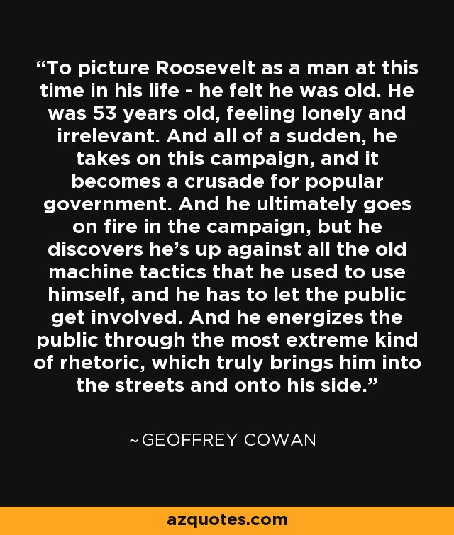 To picture Roosevelt as a man at this time in his life - he felt he was old. He was 53 years old, feeling lonely and irrelevant. And all of a sudden, he takes on this campaign, and it becomes a crusade for popular government. And he ultimately goes on fire in the campaign, but he discovers he's up against all the old machine tactics that he used to use himself, and he has to let the public get involved. And he energizes the public through the most extreme kind of rhetoric, which truly brings him into the streets and onto his side. - Geoffrey Cowan