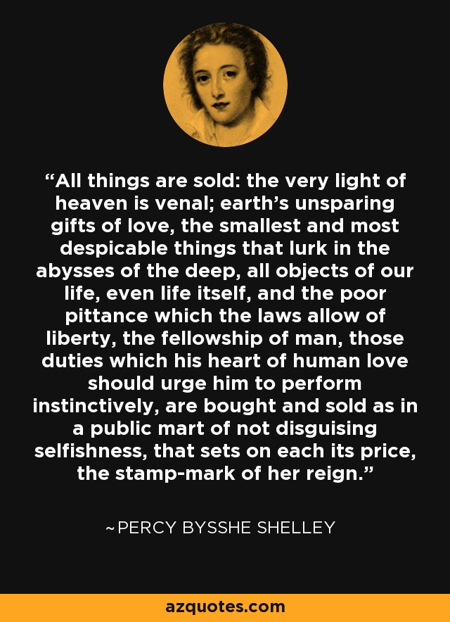 All things are sold: the very light of heaven is venal; earth's unsparing gifts of love, the smallest and most despicable things that lurk in the abysses of the deep, all objects of our life, even life itself, and the poor pittance which the laws allow of liberty, the fellowship of man, those duties which his heart of human love should urge him to perform instinctively, are bought and sold as in a public mart of not disguising selfishness, that sets on each its price, the stamp-mark of her reign. - Percy Bysshe Shelley