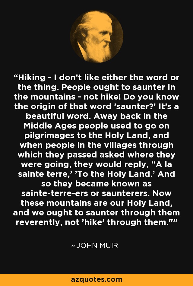 Hiking - I don't like either the word or the thing. People ought to saunter in the mountains - not hike! Do you know the origin of that word 'saunter?' It's a beautiful word. Away back in the Middle Ages people used to go on pilgrimages to the Holy Land, and when people in the villages through which they passed asked where they were going, they would reply, 