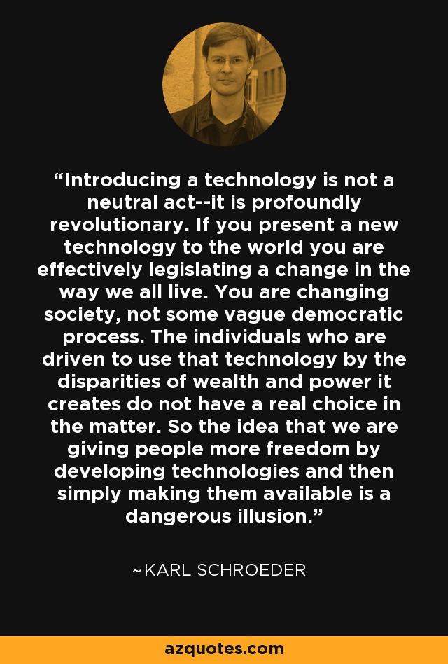 Introducing a technology is not a neutral act--it is profoundly revolutionary. If you present a new technology to the world you are effectively legislating a change in the way we all live. You are changing society, not some vague democratic process. The individuals who are driven to use that technology by the disparities of wealth and power it creates do not have a real choice in the matter. So the idea that we are giving people more freedom by developing technologies and then simply making them available is a dangerous illusion. - Karl Schroeder