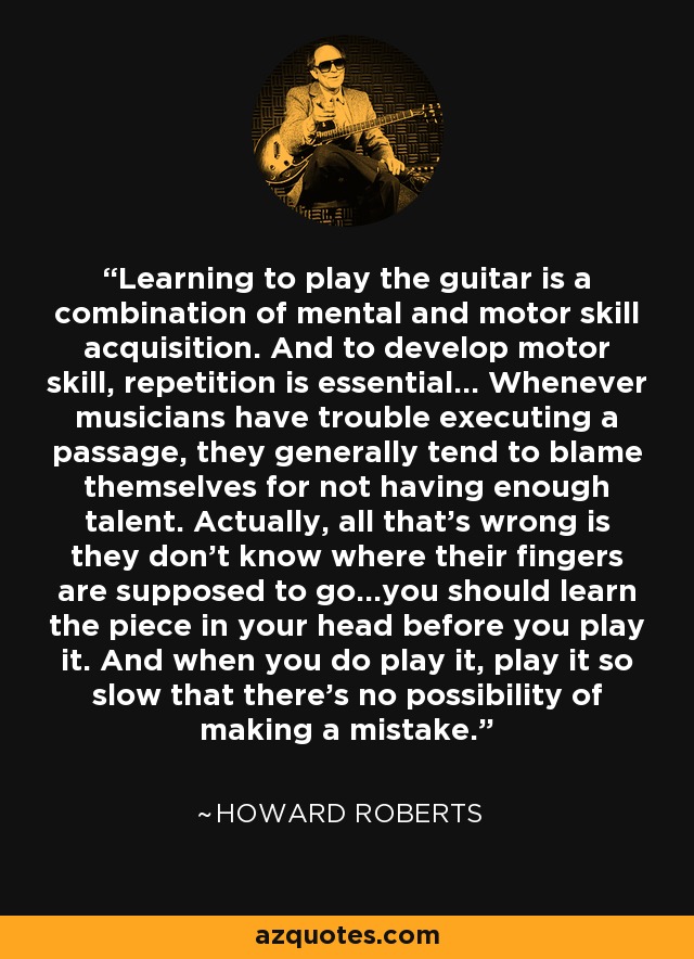 Learning to play the guitar is a combination of mental and motor skill acquisition. And to develop motor skill, repetition is essential... Whenever musicians have trouble executing a passage, they generally tend to blame themselves for not having enough talent. Actually, all that's wrong is they don't know where their fingers are supposed to go...you should learn the piece in your head before you play it. And when you do play it, play it so slow that there's no possibility of making a mistake. - Howard Roberts
