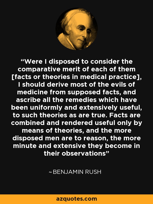 Were I disposed to consider the comparative merit of each of them [facts or theories in medical practice], I should derive most of the evils of medicine from supposed facts, and ascribe all the remedies which have been uniformly and extensively useful, to such theories as are true. Facts are combined and rendered useful only by means of theories, and the more disposed men are to reason, the more minute and extensive they become in their observations - Benjamin Rush