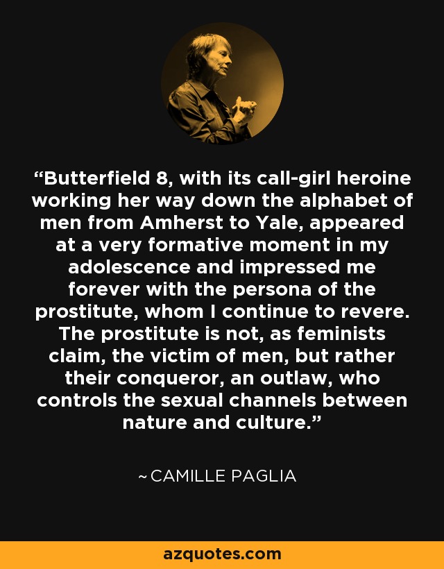 Butterfield 8, with its call-girl heroine working her way down the alphabet of men from Amherst to Yale, appeared at a very formative moment in my adolescence and impressed me forever with the persona of the prostitute, whom I continue to revere. The prostitute is not, as feminists claim, the victim of men, but rather their conqueror, an outlaw, who controls the sexual channels between nature and culture. - Camille Paglia