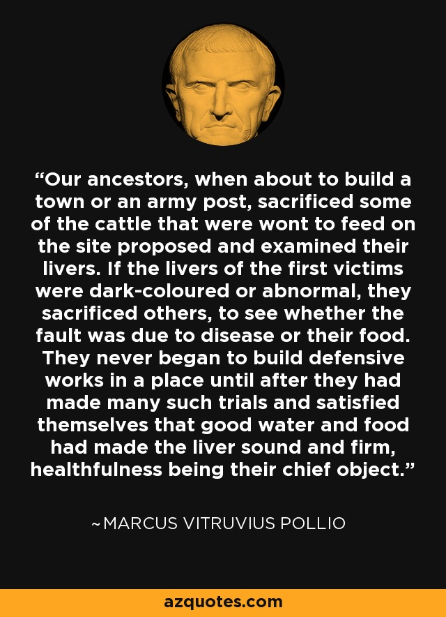 Our ancestors, when about to build a town or an army post, sacrificed some of the cattle that were wont to feed on the site proposed and examined their livers. If the livers of the first victims were dark-coloured or abnormal, they sacrificed others, to see whether the fault was due to disease or their food. They never began to build defensive works in a place until after they had made many such trials and satisfied themselves that good water and food had made the liver sound and firm, healthfulness being their chief object. - Marcus Vitruvius Pollio