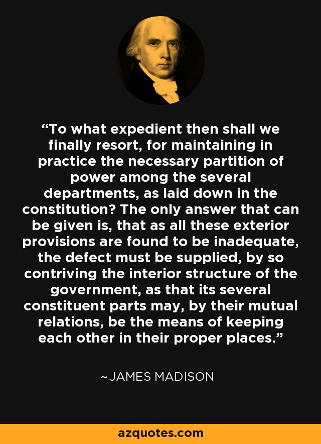 To what expedient then shall we finally resort, for maintaining in practice the necessary partition of power among the several departments, as laid down in the constitution? The only answer that can be given is, that as all these exterior provisions are found to be inadequate, the defect must be supplied, by so contriving the interior structure of the government, as that its several constituent parts may, by their mutual relations, be the means of keeping each other in their proper places. - James Madison