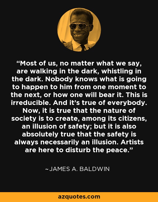 Most of us, no matter what we say, are walking in the dark, whistling in the dark. Nobody knows what is going to happen to him from one moment to the next, or how one will bear it. This is irreducible. And it's true of everybody. Now, it is true that the nature of society is to create, among its citizens, an illusion of safety; but it is also absolutely true that the safety is always necessarily an illusion. Artists are here to disturb the peace. - James A. Baldwin