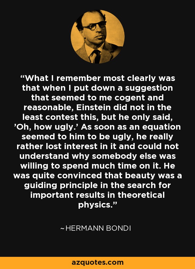 What I remember most clearly was that when I put down a suggestion that seemed to me cogent and reasonable, Einstein did not in the least contest this, but he only said, 'Oh, how ugly.' As soon as an equation seemed to him to be ugly, he really rather lost interest in it and could not understand why somebody else was willing to spend much time on it. He was quite convinced that beauty was a guiding principle in the search for important results in theoretical physics. - Hermann Bondi