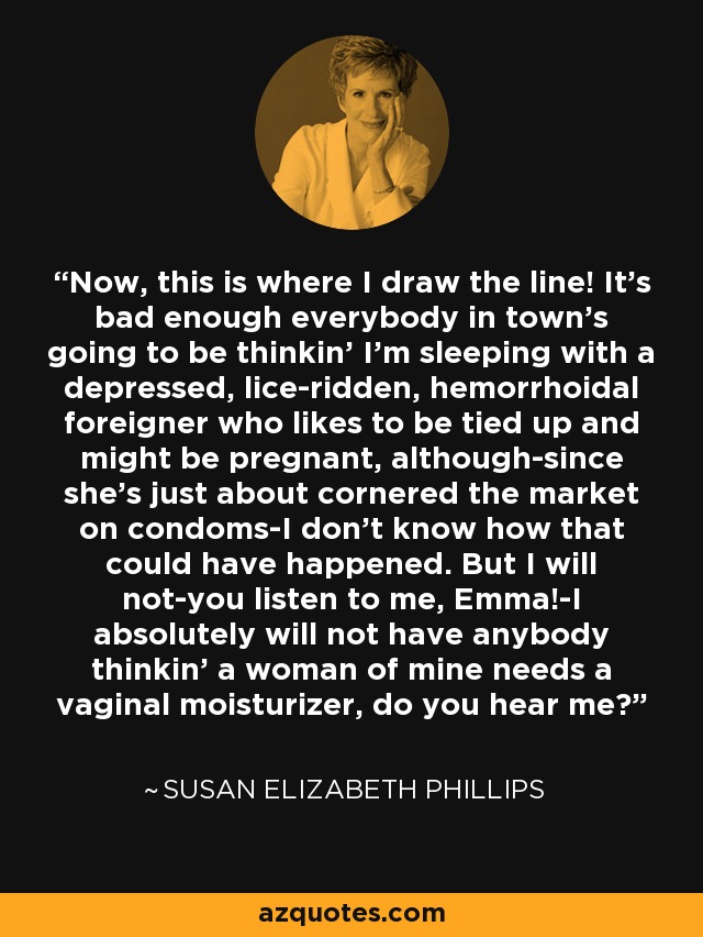 Now, this is where I draw the line! It's bad enough everybody in town's going to be thinkin' I'm sleeping with a depressed, lice-ridden, hemorrhoidal foreigner who likes to be tied up and might be pregnant, although-since she's just about cornered the market on condoms-I don't know how that could have happened. But I will not-you listen to me, Emma!-I absolutely will not have anybody thinkin' a woman of mine needs a vaginal moisturizer, do you hear me? - Susan Elizabeth Phillips