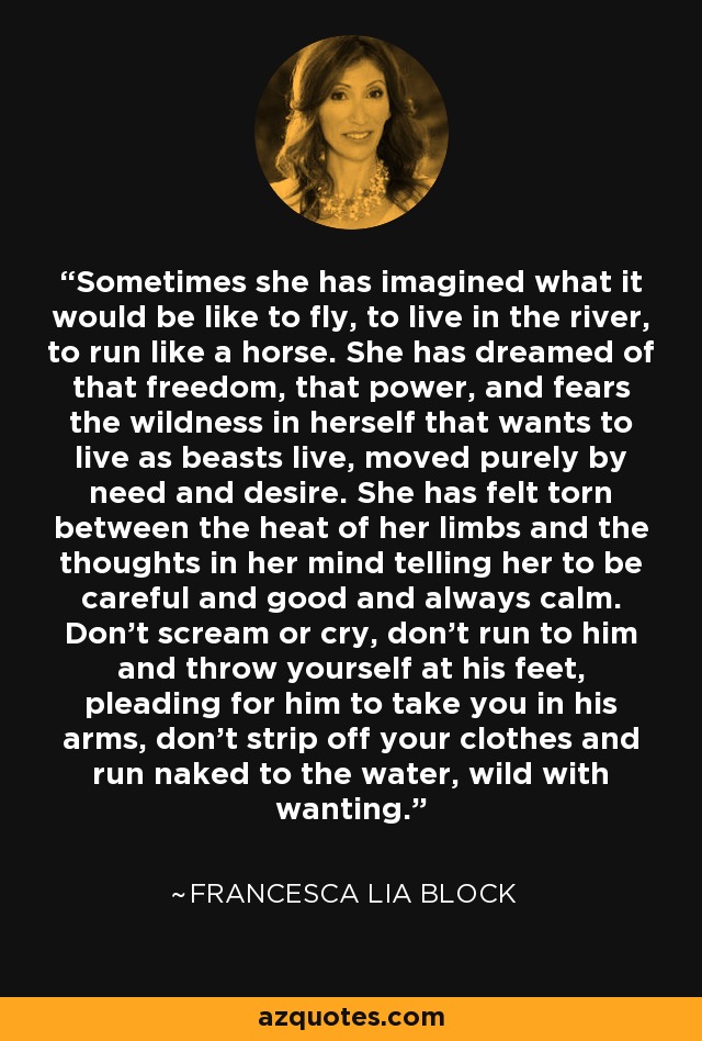 Sometimes she has imagined what it would be like to fly, to live in the river, to run like a horse. She has dreamed of that freedom, that power, and fears the wildness in herself that wants to live as beasts live, moved purely by need and desire. She has felt torn between the heat of her limbs and the thoughts in her mind telling her to be careful and good and always calm. Don't scream or cry, don't run to him and throw yourself at his feet, pleading for him to take you in his arms, don't strip off your clothes and run naked to the water, wild with wanting. - Francesca Lia Block