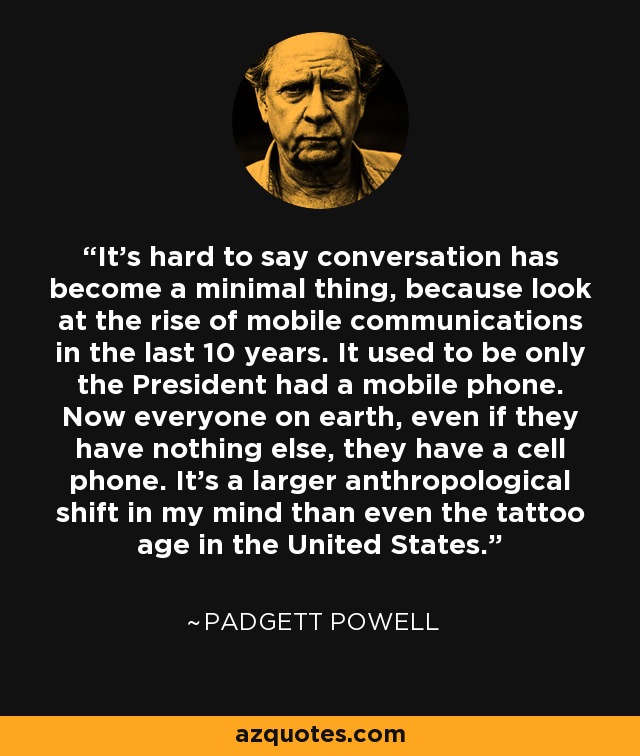 It's hard to say conversation has become a minimal thing, because look at the rise of mobile communications in the last 10 years. It used to be only the President had a mobile phone. Now everyone on earth, even if they have nothing else, they have a cell phone. It's a larger anthropological shift in my mind than even the tattoo age in the United States. - Padgett Powell