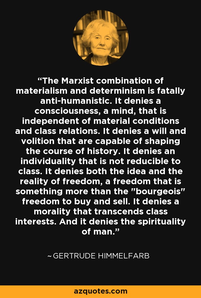 The Marxist combination of materialism and determinism is fatally anti-humanistic. It denies a consciousness, a mind, that is independent of material conditions and class relations. It denies a will and volition that are capable of shaping the course of history. It denies an individuality that is not reducible to class. It denies both the idea and the reality of freedom, a freedom that is something more than the 