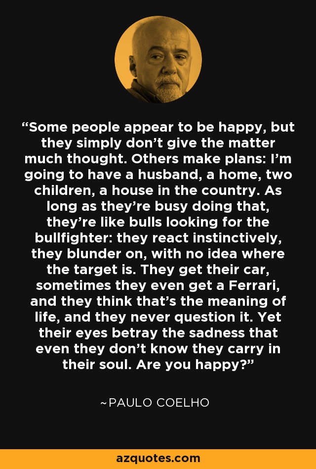 Some people appear to be happy, but they simply don't give the matter much thought. Others make plans: I'm going to have a husband, a home, two children, a house in the country. As long as they're busy doing that, they're like bulls looking for the bullfighter: they react instinctively, they blunder on, with no idea where the target is. They get their car, sometimes they even get a Ferrari, and they think that's the meaning of life, and they never question it. Yet their eyes betray the sadness that even they don't know they carry in their soul. Are you happy? - Paulo Coelho