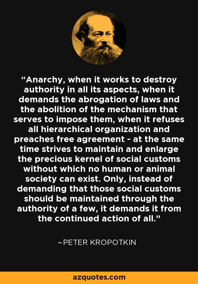 Anarchy, when it works to destroy authority in all its aspects, when it demands the abrogation of laws and the abolition of the mechanism that serves to impose them, when it refuses all hierarchical organization and preaches free agreement - at the same time strives to maintain and enlarge the precious kernel of social customs without which no human or animal society can exist. Only, instead of demanding that those social customs should be maintained through the authority of a few, it demands it from the continued action of all. - Peter Kropotkin