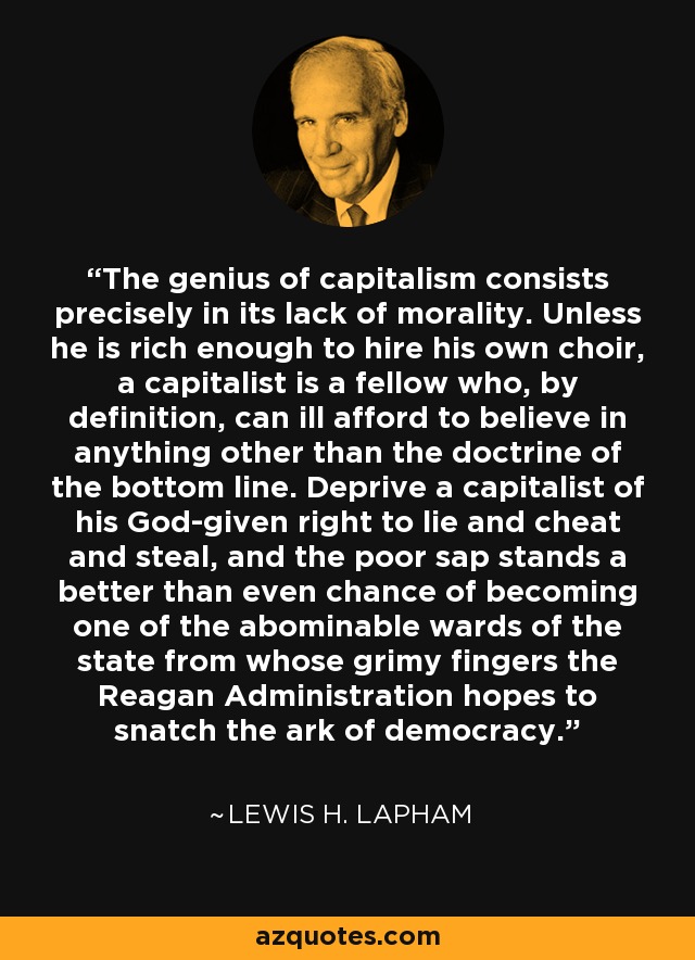 The genius of capitalism consists precisely in its lack of morality. Unless he is rich enough to hire his own choir, a capitalist is a fellow who, by definition, can ill afford to believe in anything other than the doctrine of the bottom line. Deprive a capitalist of his God-given right to lie and cheat and steal, and the poor sap stands a better than even chance of becoming one of the abominable wards of the state from whose grimy fingers the Reagan Administration hopes to snatch the ark of democracy. - Lewis H. Lapham