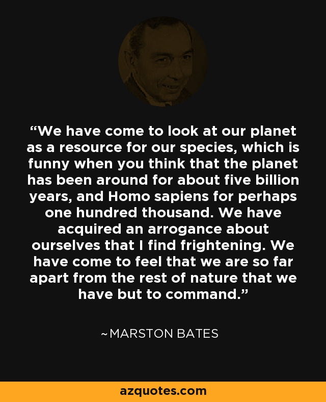 We have come to look at our planet as a resource for our species, which is funny when you think that the planet has been around for about five billion years, and Homo sapiens for perhaps one hundred thousand. We have acquired an arrogance about ourselves that I find frightening. We have come to feel that we are so far apart from the rest of nature that we have but to command. - Marston Bates