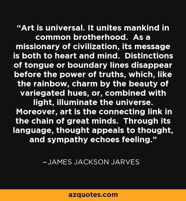 Art is universal. It unites mankind in common brotherhood. As a missionary of civilization, its message is both to heart and mind. Distinctions of tongue or boundary lines disappear before the power of truths, which, like the rainbow, charm by the beauty of variegated hues, or, combined with light, illuminate the universe. Moreover, art is the connecting link in the chain of great minds. Through its language, thought appeals to thought, and sympathy echoes feeling. - James Jackson Jarves