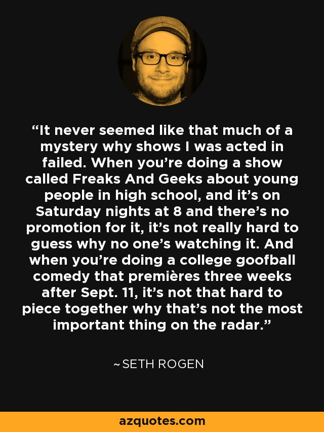 It never seemed like that much of a mystery why shows I was acted in failed. When you're doing a show called Freaks And Geeks about young people in high school, and it's on Saturday nights at 8 and there's no promotion for it, it's not really hard to guess why no one's watching it. And when you're doing a college goofball comedy that premières three weeks after Sept. 11, it's not that hard to piece together why that's not the most important thing on the radar. - Seth Rogen