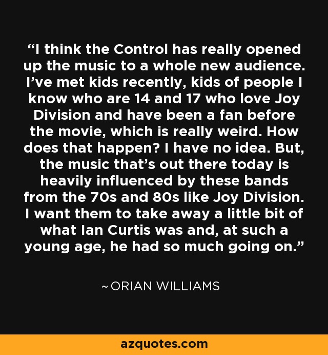 I think the Control has really opened up the music to a whole new audience. I've met kids recently, kids of people I know who are 14 and 17 who love Joy Division and have been a fan before the movie, which is really weird. How does that happen? I have no idea. But, the music that's out there today is heavily influenced by these bands from the 70s and 80s like Joy Division. I want them to take away a little bit of what Ian Curtis was and, at such a young age, he had so much going on. - Orian Williams