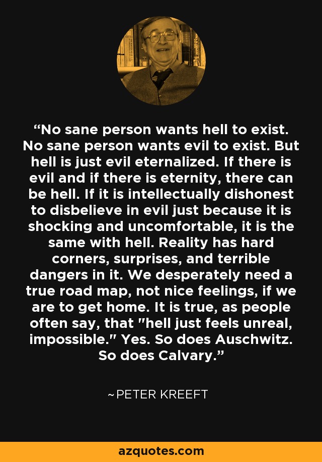 No sane person wants hell to exist. No sane person wants evil to exist. But hell is just evil eternalized. If there is evil and if there is eternity, there can be hell. If it is intellectually dishonest to disbelieve in evil just because it is shocking and uncomfortable, it is the same with hell. Reality has hard corners, surprises, and terrible dangers in it. We desperately need a true road map, not nice feelings, if we are to get home. It is true, as people often say, that 