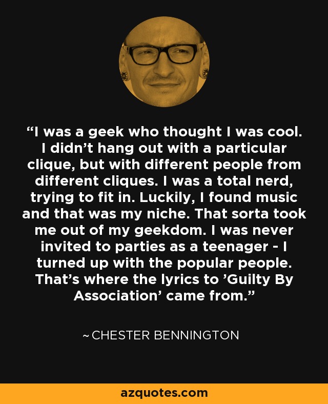I was a geek who thought I was cool. I didn't hang out with a particular clique, but with different people from different cliques. I was a total nerd, trying to fit in. Luckily, I found music and that was my niche. That sorta took me out of my geekdom. I was never invited to parties as a teenager - I turned up with the popular people. That's where the lyrics to 'Guilty By Association' came from. - Chester Bennington