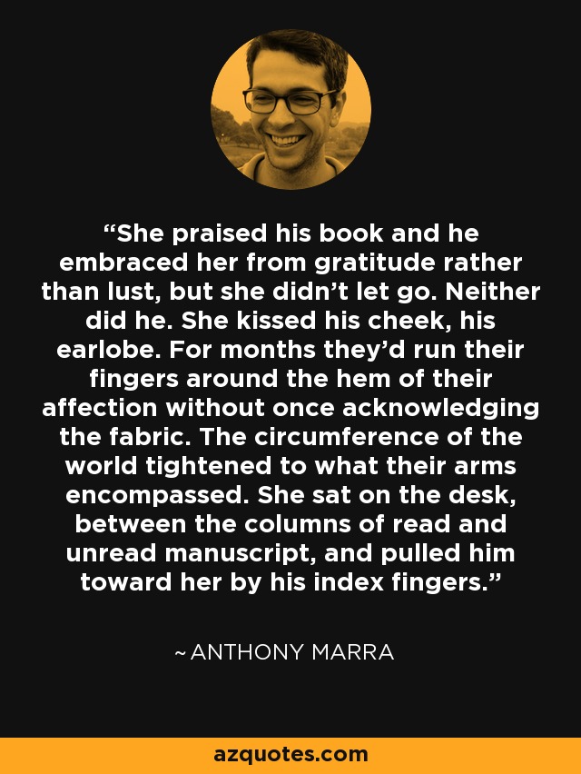 She praised his book and he embraced her from gratitude rather than lust, but she didn't let go. Neither did he. She kissed his cheek, his earlobe. For months they'd run their fingers around the hem of their affection without once acknowledging the fabric. The circumference of the world tightened to what their arms encompassed. She sat on the desk, between the columns of read and unread manuscript, and pulled him toward her by his index fingers. - Anthony Marra