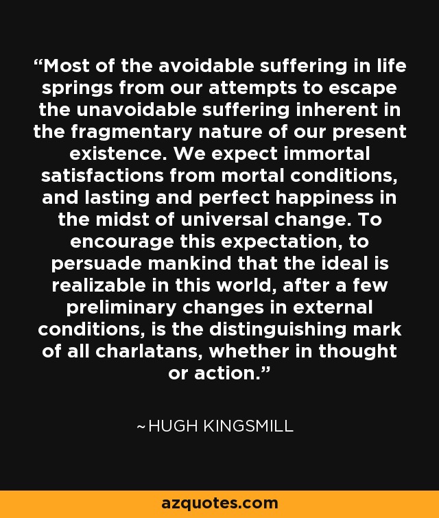 Most of the avoidable suffering in life springs from our attempts to escape the unavoidable suffering inherent in the fragmentary nature of our present existence. We expect immortal satisfactions from mortal conditions, and lasting and perfect happiness in the midst of universal change. To encourage this expectation, to persuade mankind that the ideal is realizable in this world, after a few preliminary changes in external conditions, is the distinguishing mark of all charlatans, whether in thought or action. - Hugh Kingsmill